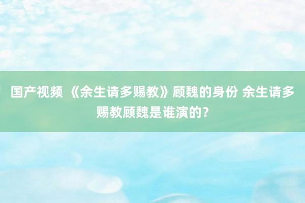 国产视频 《余生请多赐教》顾魏的身份 余生请多赐教顾魏是谁演的？