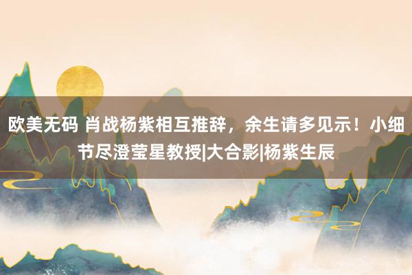 欧美无码 肖战杨紫相互推辞，余生请多见示！小细节尽澄莹星教授|大合影|杨紫生辰