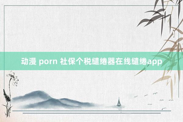 动漫 porn 社保个税缱绻器在线缱绻app