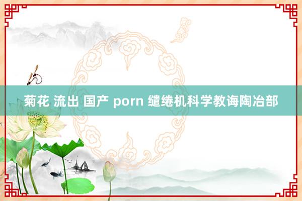 菊花 流出 国产 porn 缱绻机科学教诲陶冶部