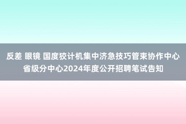 反差 眼镜 国度狡计机集中济急技巧管束协作中心省级分中心2024年度公开招聘笔试告知