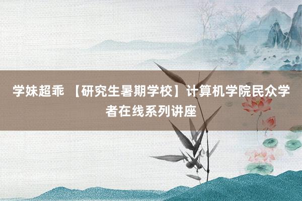 学妹超乖 【研究生暑期学校】计算机学院民众学者在线系列讲座