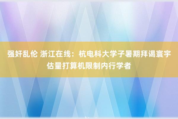 强奸乱伦 浙江在线：杭电科大学子暑期拜谒寰宇估量打算机限制内行学者