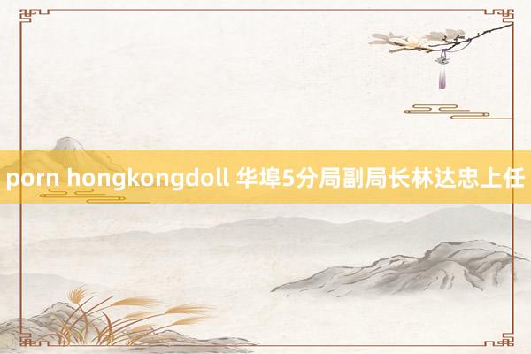 porn hongkongdoll 华埠5分局副局长林达忠上任