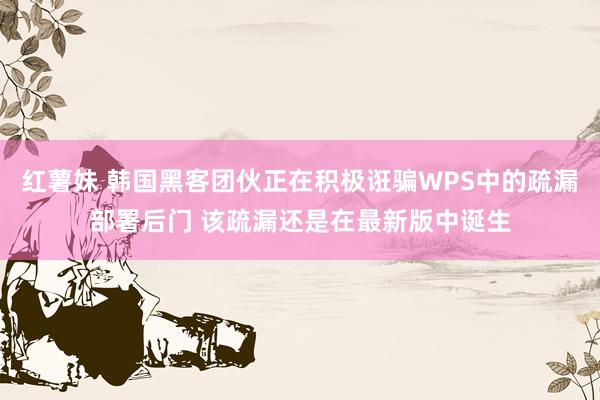 红薯妹 韩国黑客团伙正在积极诳骗WPS中的疏漏部署后门 该疏漏还是在最新版中诞生