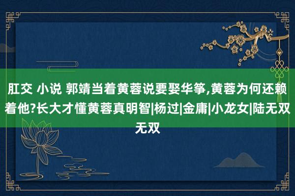 肛交 小说 郭靖当着黄蓉说要娶华筝,黄蓉为何还赖着他?长大才懂黄蓉真明智|杨过|金庸|小龙女|陆无双