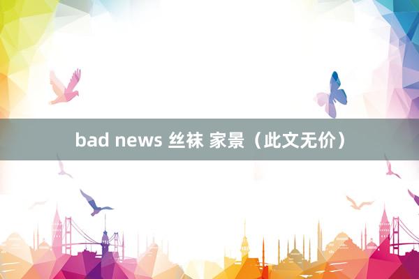 bad news 丝袜 家景（此文无价）