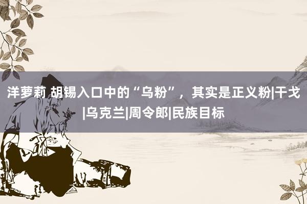 洋萝莉 胡锡入口中的“乌粉”，其实是正义粉|干戈|乌克兰|周令郎|民族目标