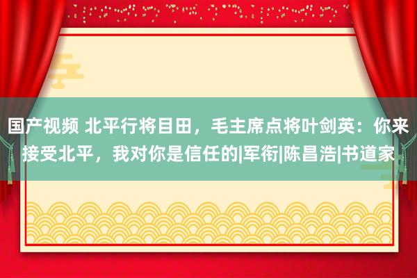 国产视频 北平行将目田，毛主席点将叶剑英：你来接受北平，我对你是信任的|军衔|陈昌浩|书道家