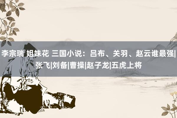 李宗瑞 姐妹花 三国小说：吕布、关羽、赵云谁最强|张飞|刘备|曹操|赵子龙|五虎上将